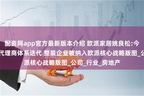 配资网app官方最新版本介绍 欧派家居姚良松:今年20%城市启动代理商体系迭代 整装企业被纳入欧派核心战略版图_公司_行业_房地产
