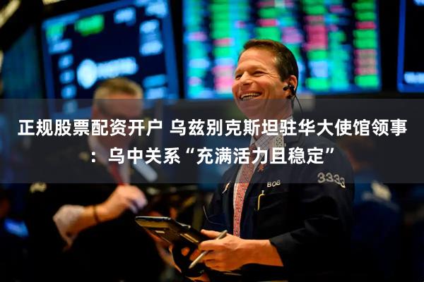 正规股票配资开户 乌兹别克斯坦驻华大使馆领事：乌中关系“充满活力且稳定”