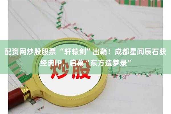 配资网炒股股票 “轩辕剑”出鞘！成都星阅辰石获经典IP，启幕“东方造梦录”