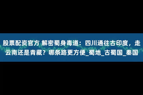 股票配资官方 解密蜀身毒道：四川通往古印度，走云南还是青藏？哪条路更方便_蜀地_古蜀国_秦国