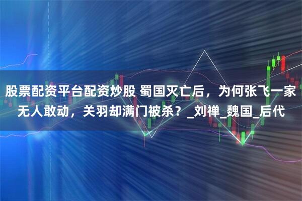股票配资平台配资炒股 蜀国灭亡后，为何张飞一家无人敢动，关羽却满门被杀？_刘禅_魏国_后代
