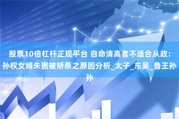 股票10倍杠杆正规平台 自命清高者不适合从政：孙权女婿朱据被矫杀之原因分析_太子_东吴_鲁王孙
