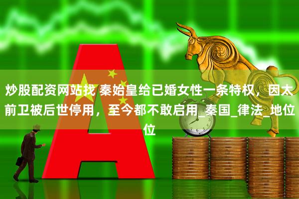 炒股配资网站找 秦始皇给已婚女性一条特权，因太前卫被后世停用，至今都不敢启用_秦国_律法_地位