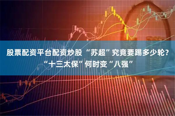 股票配资平台配资炒股 “苏超”究竟要踢多少轮？“十三太保”何时变“八强”