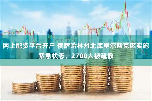 网上配资平台开户 俄萨哈林州北库里尔斯克区实施紧急状态，2700人被疏散