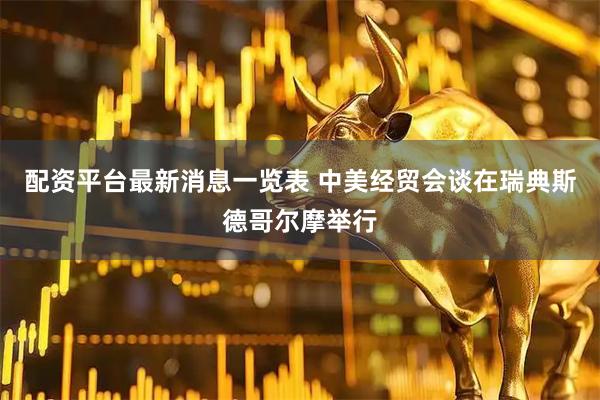 配资平台最新消息一览表 中美经贸会谈在瑞典斯德哥尔摩举行