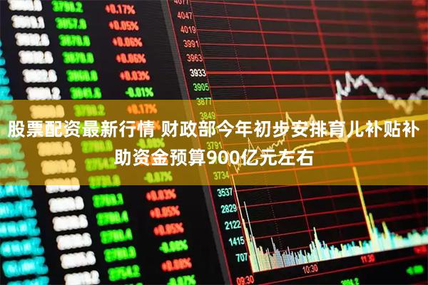 股票配资最新行情 财政部今年初步安排育儿补贴补助资金预算900亿元左右