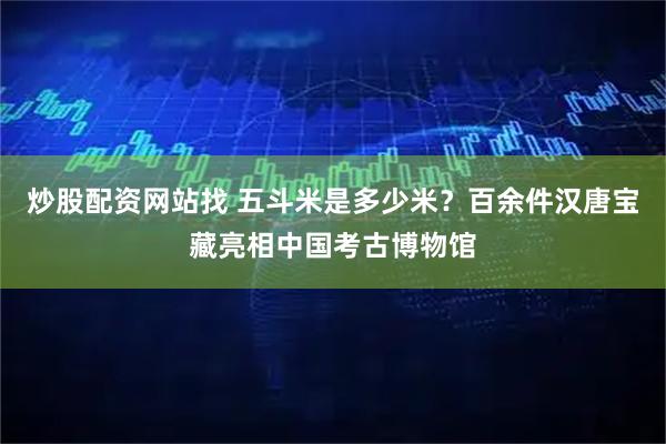 炒股配资网站找 五斗米是多少米？百余件汉唐宝藏亮相中国考古博物馆