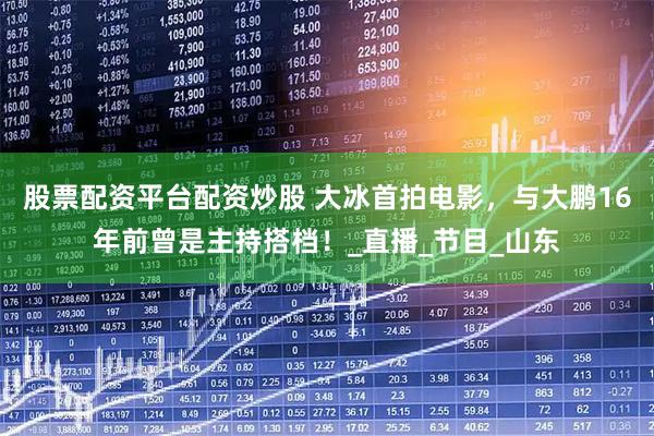 股票配资平台配资炒股 大冰首拍电影，与大鹏16年前曾是主持搭档！_直播_节目_山东