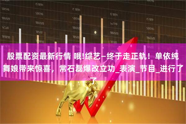股票配资最新行情 哦!综艺—终于走正轨！单依纯舞娘带来惊喜，常石磊爆改立功_表演_节目_进行了