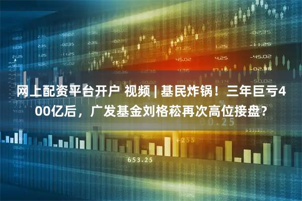 网上配资平台开户 视频 | 基民炸锅！三年巨亏400亿后，广发基金刘格菘再次高位接盘？