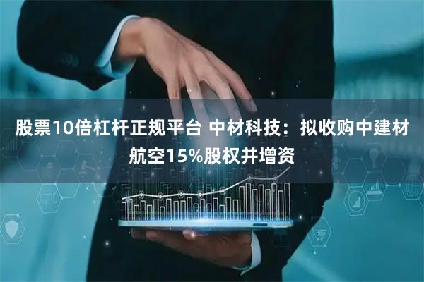 股票10倍杠杆正规平台 中材科技：拟收购中建材航空15%股权并增资
