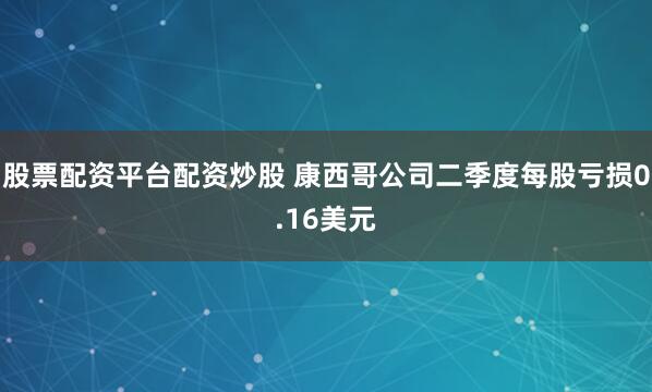 股票配资平台配资炒股 康西哥公司二季度每股亏损0.16美元