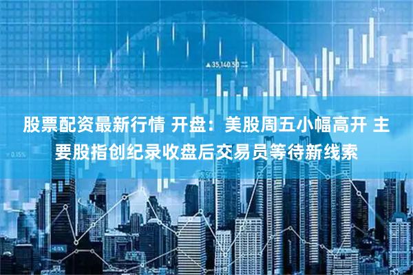 股票配资最新行情 开盘：美股周五小幅高开 主要股指创纪录收盘后交易员等待新线索