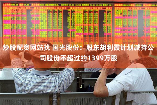 炒股配资网站找 国光股份：股东胡利霞计划减持公司股份不超过约1399万股