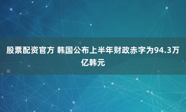 股票配资官方 韩国公布上半年财政赤字为94.3万亿韩元