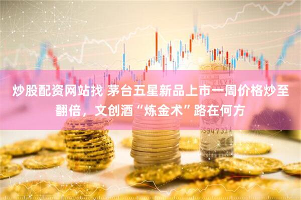 炒股配资网站找 茅台五星新品上市一周价格炒至翻倍，文创酒“炼金术”路在何方