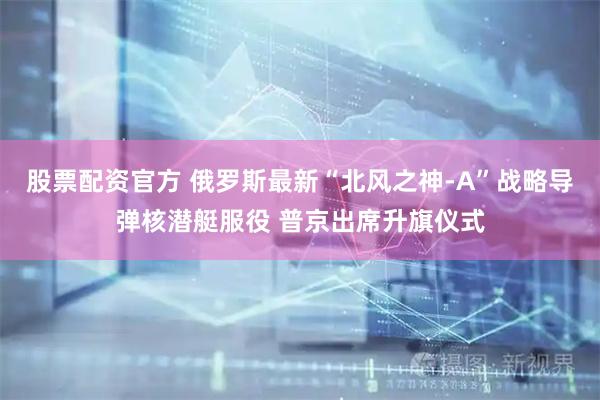 股票配资官方 俄罗斯最新“北风之神-A”战略导弹核潜艇服役 普京出席升旗仪式