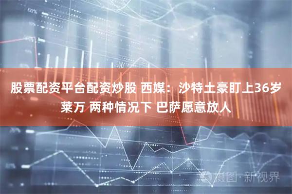 股票配资平台配资炒股 西媒：沙特土豪盯上36岁莱万 两种情况下 巴萨愿意放人