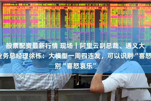 股票配资最新行情 现场｜阿里云副总裁、通义大模型业务总经理徐栋：大模型一周四连发，可以识别“喜怒哀乐”