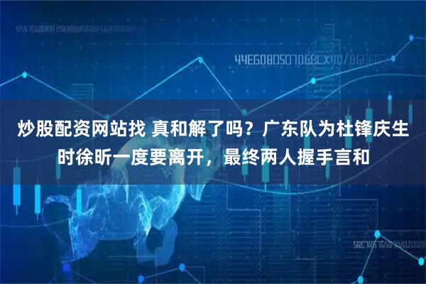 炒股配资网站找 真和解了吗？广东队为杜锋庆生时徐昕一度要离开，最终两人握手言和