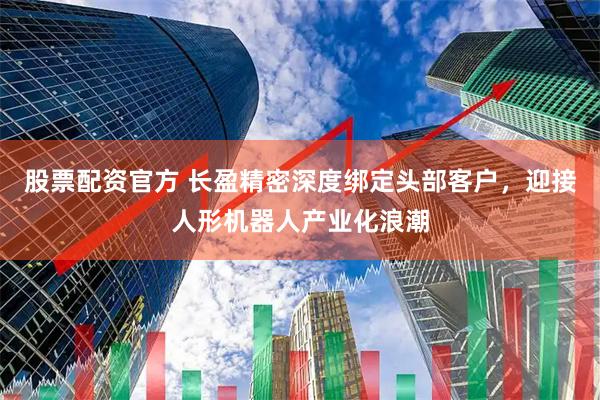 股票配资官方 长盈精密深度绑定头部客户，迎接人形机器人产业化浪潮