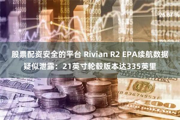 股票配资安全的平台 Rivian R2 EPA续航数据疑似泄露:21英寸轮毂版本达335英里