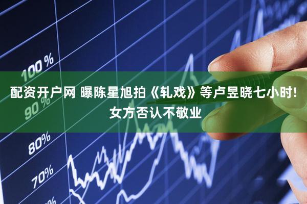 配资开户网 曝陈星旭拍《轧戏》等卢昱晓七小时! 女方否认不敬业